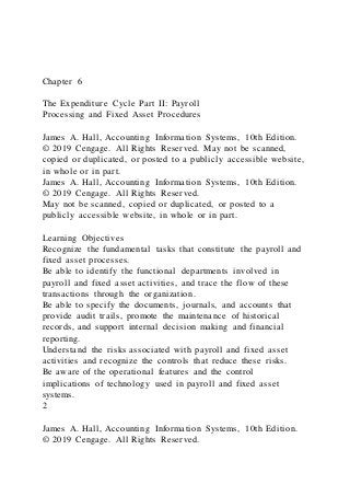 Chapter 6
The Expenditure Cycle Part II: Payroll
Processing and Fixed Asset Procedures
James A. Hall, Accounting Information Systems, 10th Edition.
© 2019 Cengage. All Rights Reserved. May not be scanned,
copied or duplicated, or posted to a publicly accessible website,
in whole or in part.
James A. Hall, Accounting Information Systems, 10th Edition.
© 2019 Cengage. All Rights Reserved.
May not be scanned, copied or duplicated, or posted to a
publicly accessible website, in whole or in part.
Learning Objectives
Recognize the fundamental tasks that constitute the payroll and
fixed asset processes.
Be able to identify the functional departments involved in
payroll and fixed asset activities, and trace the flow of these
transactions through the organization.
Be able to specify the documents, journals, and accounts that
provide audit trails, promote the maintenance of historical
records, and support internal decision making and financial
reporting.
Understand the risks associated with payroll and fixed asset
activities and recognize the controls that reduce these risks.
Be aware of the operational features and the control
implications of technology used in payroll and fixed asset
systems.
2
James A. Hall, Accounting Information Systems, 10th Edition.
© 2019 Cengage. All Rights Reserved.
 