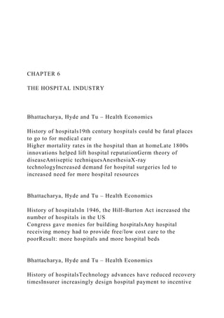 CHAPTER 6
THE HOSPITAL INDUSTRY
Bhattacharya, Hyde and Tu – Health Economics
History of hospitals19th century hospitals could be fatal places
to go to for medical care
Higher mortality rates in the hospital than at homeLate 1800s
innovations helped lift hospital reputationGerm theory of
diseaseAntiseptic techniquesAnesthesiaX-ray
technologyIncreased demand for hospital surgeries led to
increased need for more hospital resources
Bhattacharya, Hyde and Tu – Health Economics
History of hospitalsIn 1946, the Hill-Burton Act increased the
number of hospitals in the US
Congress gave monies for building hospitalsAny hospital
receiving money had to provide free/low cost care to the
poorResult: more hospitals and more hospital beds
Bhattacharya, Hyde and Tu – Health Economics
History of hospitalsTechnology advances have reduced recovery
timesInsurer increasingly design hospital payment to incentive
 