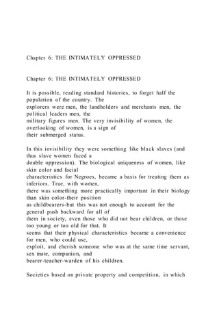 Chapter 6: THE INTIMATELY OPPRESSED
Chapter 6: THE INTIMATELY OPPRESSED
It is possible, reading standard histories, to forget half the
population of the country. The
explorers were men, the landholders and merchants men, the
political leaders men, the
military figures men. The very invisibility of women, the
overlooking of women, is a sign of
their submerged status.
In this invisibility they were something like black slaves (and
thus slave women faced a
double oppression). The biological uniqueness of women, like
skin color and facial
characteristics for Negroes, became a basis for treating them as
inferiors. True, with women,
there was something more practically important in their biology
than skin color-their position
as childbearers-but this was not enough to account for the
general push backward for all of
them in society, even those who did not bear children, or those
too young or too old for that. It
seems that their physical characteristics became a convenience
for men, who could use,
exploit, and cherish someone who was at the same time servant,
sex mate, companion, and
bearer-teacher-warden of his children.
Societies based on private property and competition, in which
 