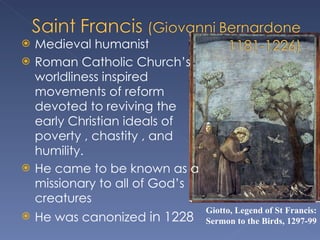 Medieval humanist Roman Catholic Church’s worldliness inspired movements of reform devoted to reviving the early Christian ideals of poverty , chastity , and humility. He came to be known as a missionary to all of God’s creatures  He was canonized  in 1228 Giotto, Legend of St Francis: Sermon to the Birds, 1297-99 