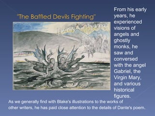 As we generally find with Blake's illustrations to the works of  other writers, he has paid close attention to the details of Dante's poem .  From his early years, he experienced visions of angels and ghostly monks, he saw and conversed with the angel Gabriel, the Virgin Mary, and various historical figures.  