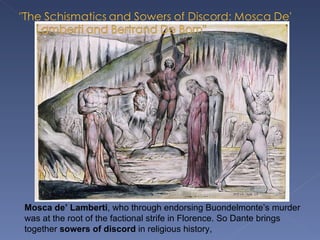 Mosca de’ Lamberti , who through endorsing Buondelmonte’s murder was at the root of the factional strife in Florence. So Dante brings together  sowers of discord  in religious history,  