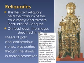 This life-sized reliquary held the cranium of the child martyr and favorite local saint of Conques.  On feast days, the image,  sheathed in thin sheets of gold and semiprecious stones, was carried through the streets in sacred procession.  