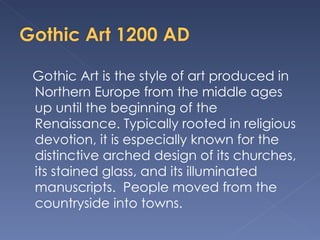 Gothic Art is the style of art produced in Northern Europe from the middle ages up until the beginning of the Renaissance. Typically rooted in religious devotion, it is especially known for the distinctive arched design of its churches, its stained glass, and its illuminated manuscripts.  People moved from the countryside into towns.  