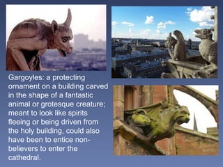 Gargoyles: a protecting ornament on a building carved in the shape of a fantastic animal or grotesque creature; meant to look like spirits fleeing or being driven from the holy building, could also have been to entice non-believers to enter the cathedral. 