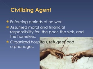 Enforcing periods of no war. Assumed moral and financial responsibility for  the poor, the sick, and the homeless. Organized hosp itals, refugees and  orphanages. 