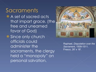 A set of sacred acts that impart grace. (the free and unearned favor of God) Since only church officials could administer the sacraments, the clergy held a “monopoly” on personal salvation. Raphael,  Disputation over the Sacrament , 1509-1511. Fresco, 26' x 18'. 