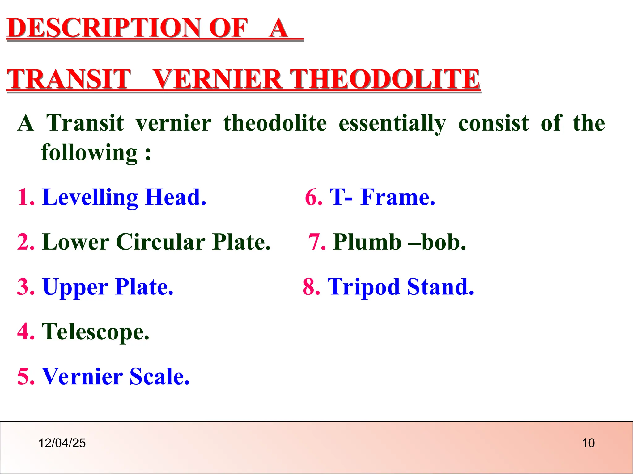 DESCRIPTION OF A
TRANSIT VERNIER THEODOLITE
A Transit vernier theodolite essentially consist of the
following :
1. Levelling Head. 6. T- Frame.
2. Lower Circular Plate. 7. Plumb –bob.
3. Upper Plate. 8. Tripod Stand.
4. Telescope.
5. Vernier Scale.
12/04/25 10
 