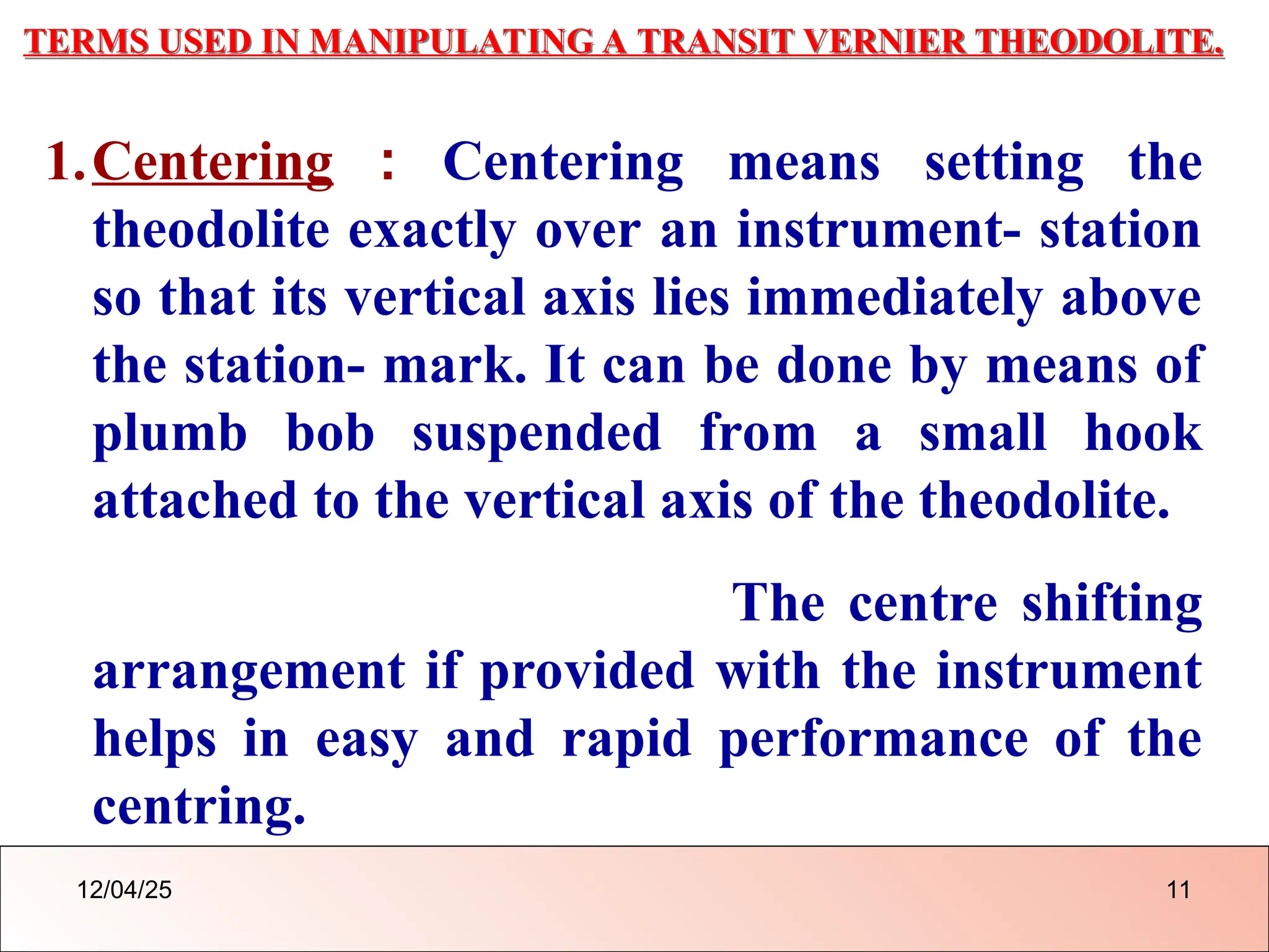 TERMS USED IN MANIPULATING A TRANSIT VERNIER THEODOLITE.
1.Centering : Centering means setting the
theodolite exactly over an instrument- station
so that its vertical axis lies immediately above
the station- mark. It can be done by means of
plumb bob suspended from a small hook
attached to the vertical axis of the theodolite.
The centre shifting
arrangement if provided with the instrument
helps in easy and rapid performance of the
centring.
12/04/25 11
 