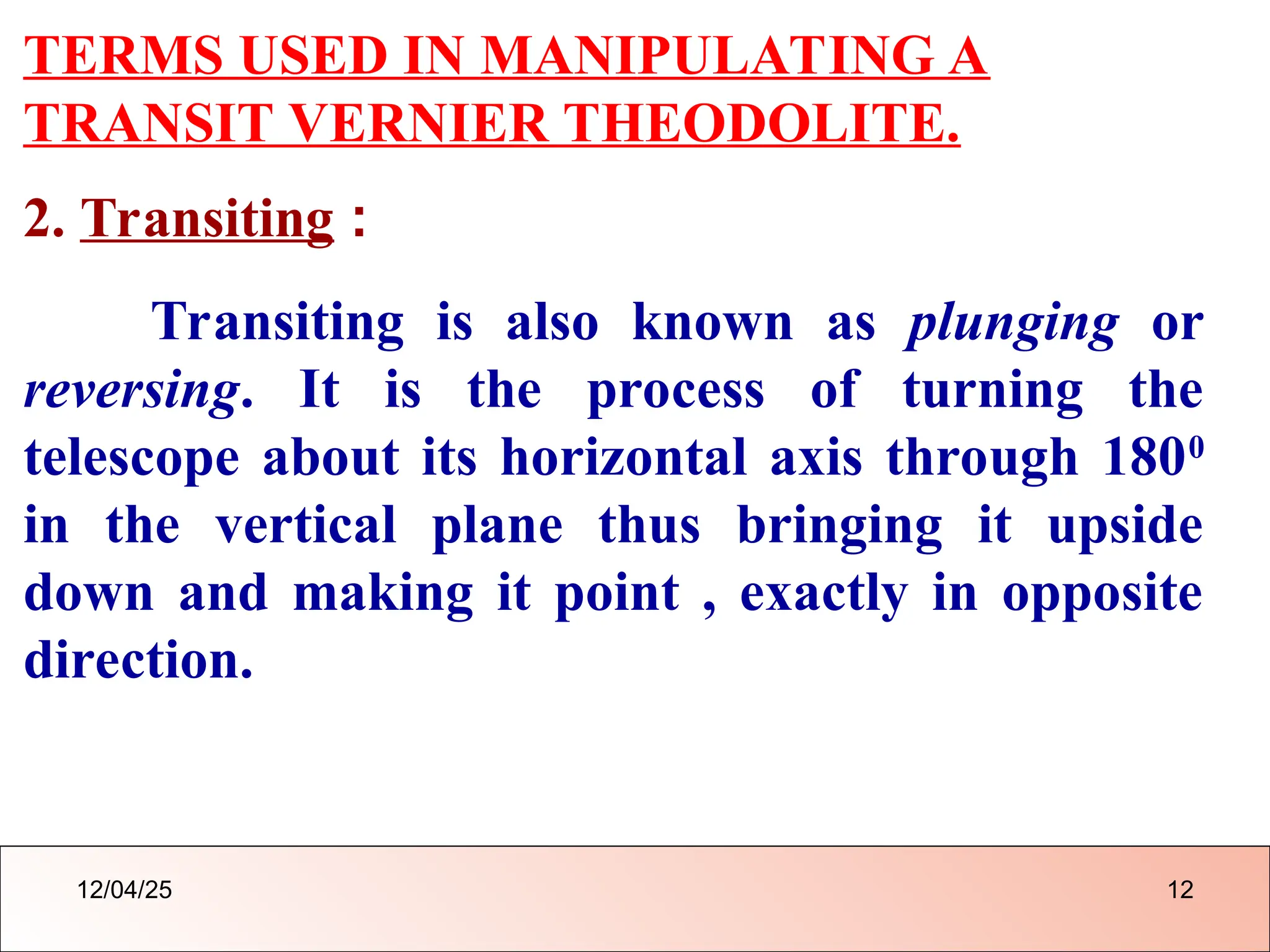 TERMS USED IN MANIPULATING A
TRANSIT VERNIER THEODOLITE.
2. Transiting :
Transiting is also known as plunging or
reversing. It is the process of turning the
telescope about its horizontal axis through 1800
in the vertical plane thus bringing it upside
down and making it point , exactly in opposite
direction.
12/04/25 12
 
