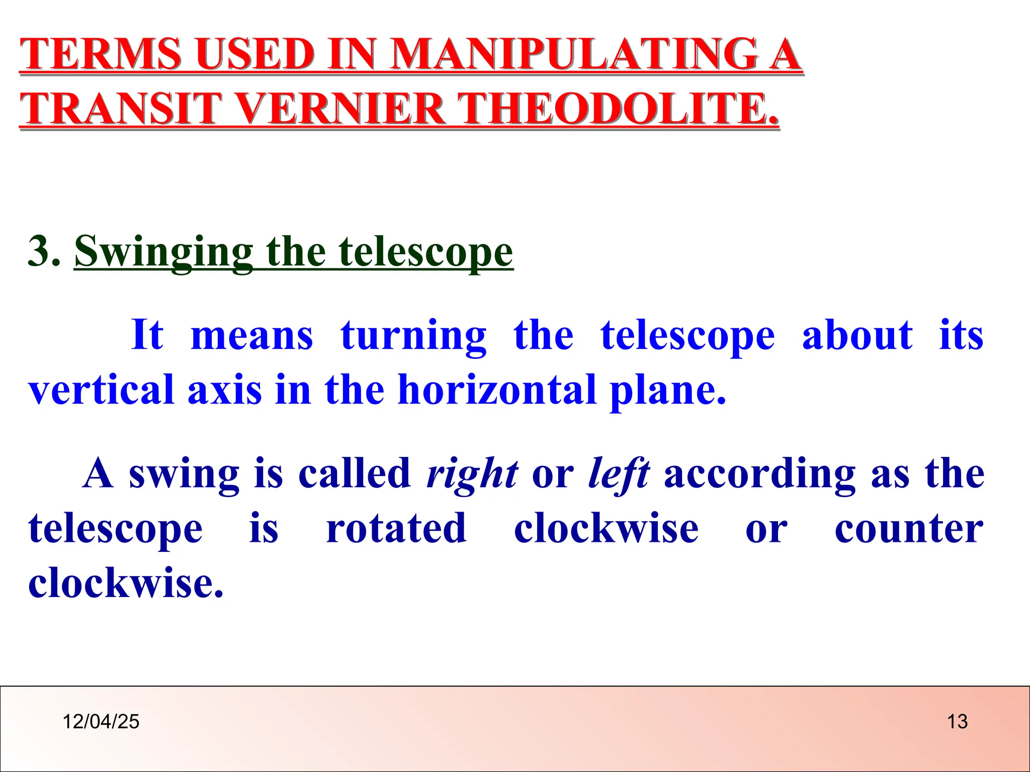 TERMS USED IN MANIPULATING A
TRANSIT VERNIER THEODOLITE.
3. Swinging the telescope
It means turning the telescope about its
vertical axis in the horizontal plane.
A swing is called right or left according as the
telescope is rotated clockwise or counter
clockwise.
12/04/25 13
 