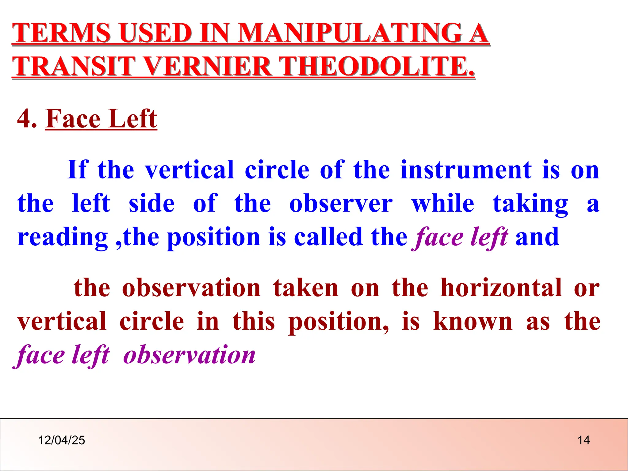 TERMS USED IN MANIPULATING A
TRANSIT VERNIER THEODOLITE.
4. Face Left
If the vertical circle of the instrument is on
the left side of the observer while taking a
reading ,the position is called the face left and
the observation taken on the horizontal or
vertical circle in this position, is known as the
face left observation
12/04/25 14
 