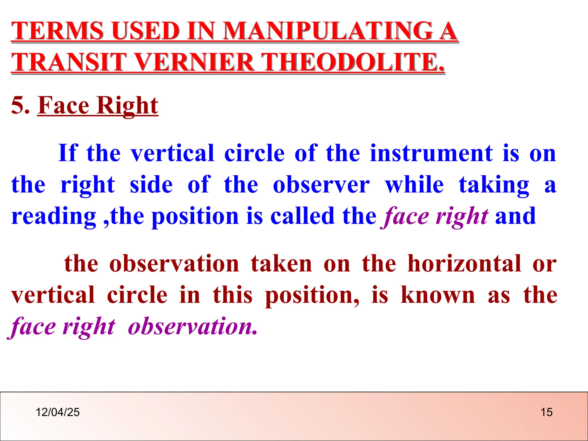 TERMS USED IN MANIPULATING A
TRANSIT VERNIER THEODOLITE.
5. Face Right
If the vertical circle of the instrument is on
the right side of the observer while taking a
reading ,the position is called the face right and
the observation taken on the horizontal or
vertical circle in this position, is known as the
face right observation.
12/04/25 15
 