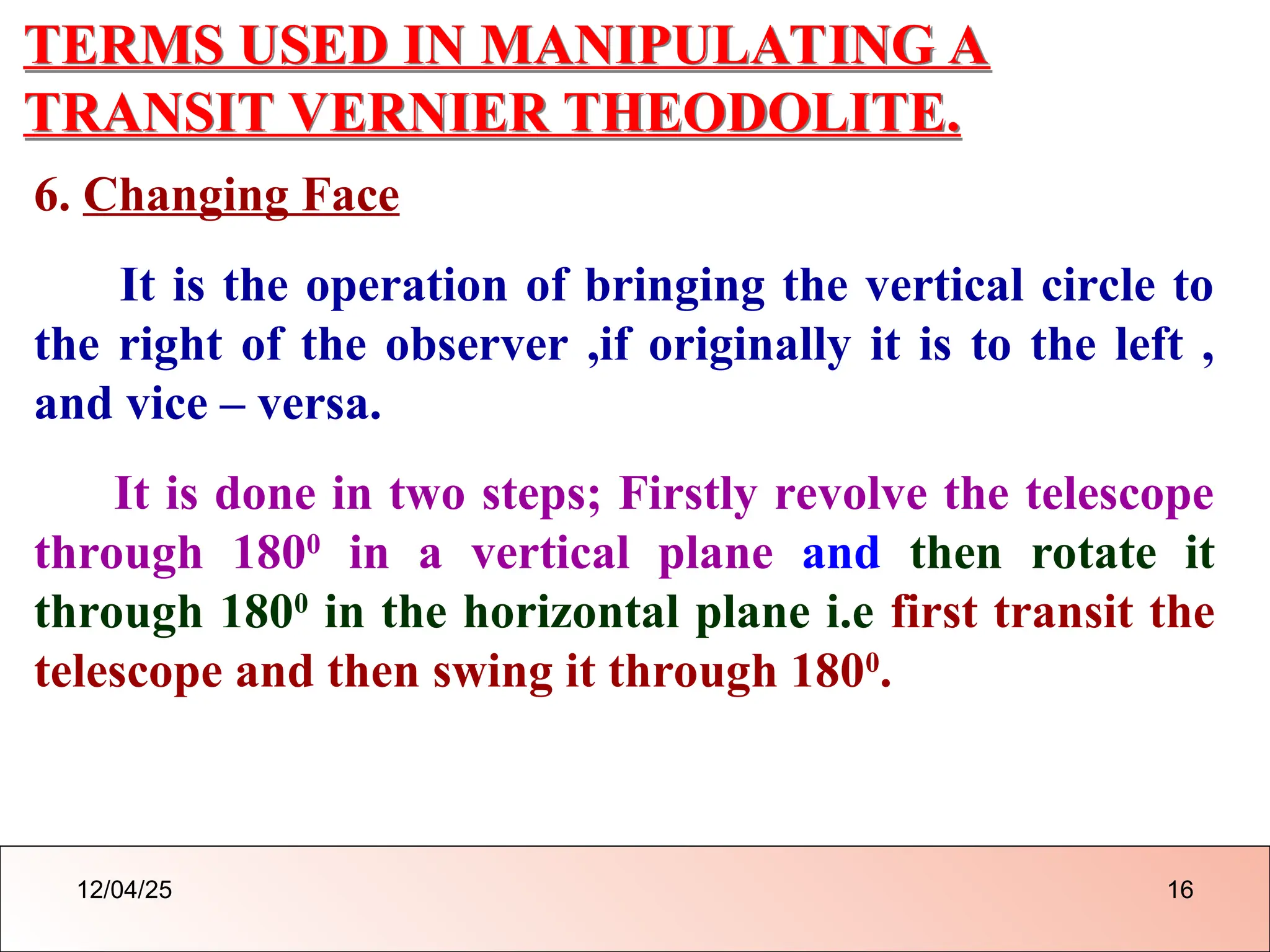 TERMS USED IN MANIPULATING A
TRANSIT VERNIER THEODOLITE.
6. Changing Face
It is the operation of bringing the vertical circle to
the right of the observer ,if originally it is to the left ,
and vice – versa.
It is done in two steps; Firstly revolve the telescope
through 1800
in a vertical plane and then rotate it
through 1800
in the horizontal plane i.e first transit the
telescope and then swing it through 1800
.
12/04/25 16
 