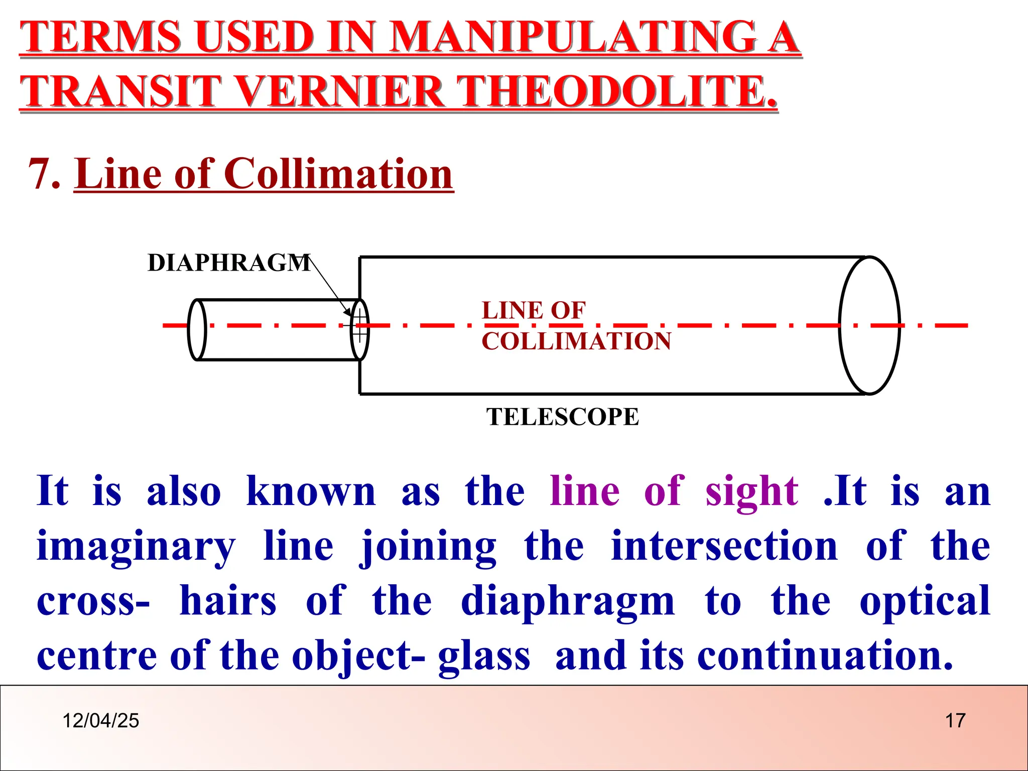 TERMS USED IN MANIPULATING A
TRANSIT VERNIER THEODOLITE.
7. Line of Collimation
LINE OF
COLLIMATION
DIAPHRAGM
TELESCOPE
It is also known as the line of sight .It is an
imaginary line joining the intersection of the
cross- hairs of the diaphragm to the optical
centre of the object- glass and its continuation.
12/04/25 17
 