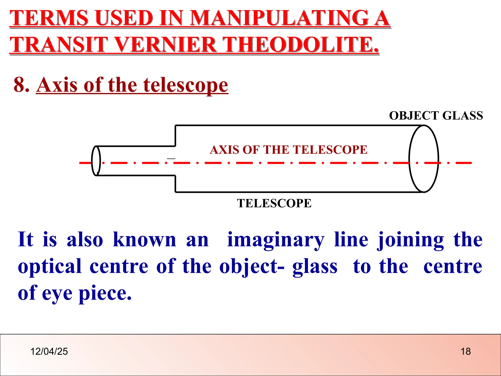 TERMS USED IN MANIPULATING A
TRANSIT VERNIER THEODOLITE.
8. Axis of the telescope
AXIS OF THE TELESCOPE
TELESCOPE
It is also known an imaginary line joining the
optical centre of the object- glass to the centre
of eye piece.
OBJECT GLASS
.
12/04/25 18
 