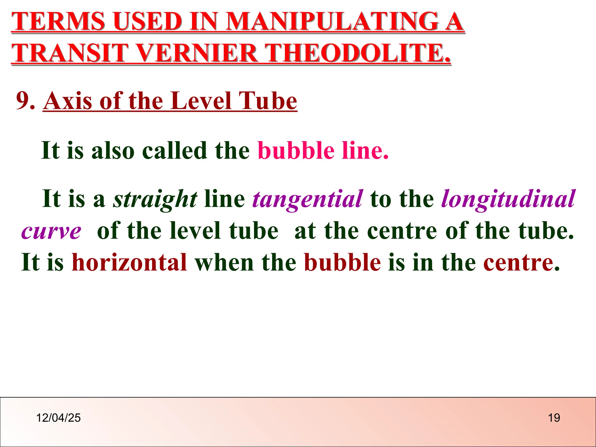 TERMS USED IN MANIPULATING A
TRANSIT VERNIER THEODOLITE.
9. Axis of the Level Tube
It is also called the bubble line.
It is a straight line tangential to the longitudinal
curve of the level tube at the centre of the tube.
It is horizontal when the bubble is in the centre.
12/04/25 19
 