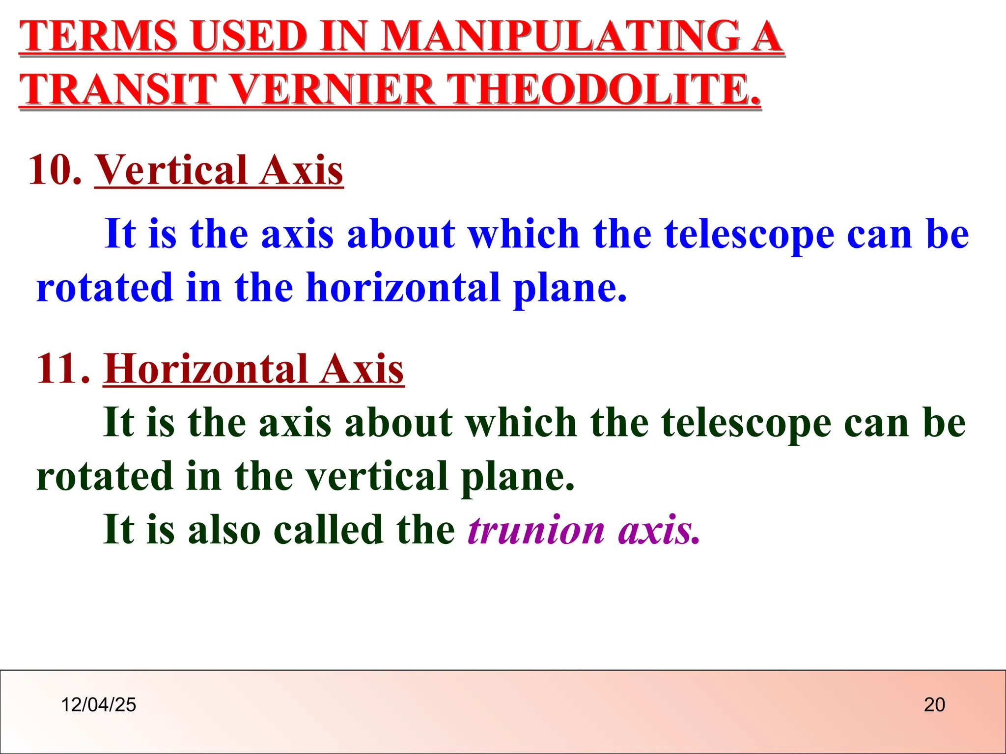 TERMS USED IN MANIPULATING A
TRANSIT VERNIER THEODOLITE.
10. Vertical Axis
It is the axis about which the telescope can be
rotated in the horizontal plane.
11. Horizontal Axis
It is the axis about which the telescope can be
rotated in the vertical plane.
It is also called the trunion axis.
12/04/25 20
 