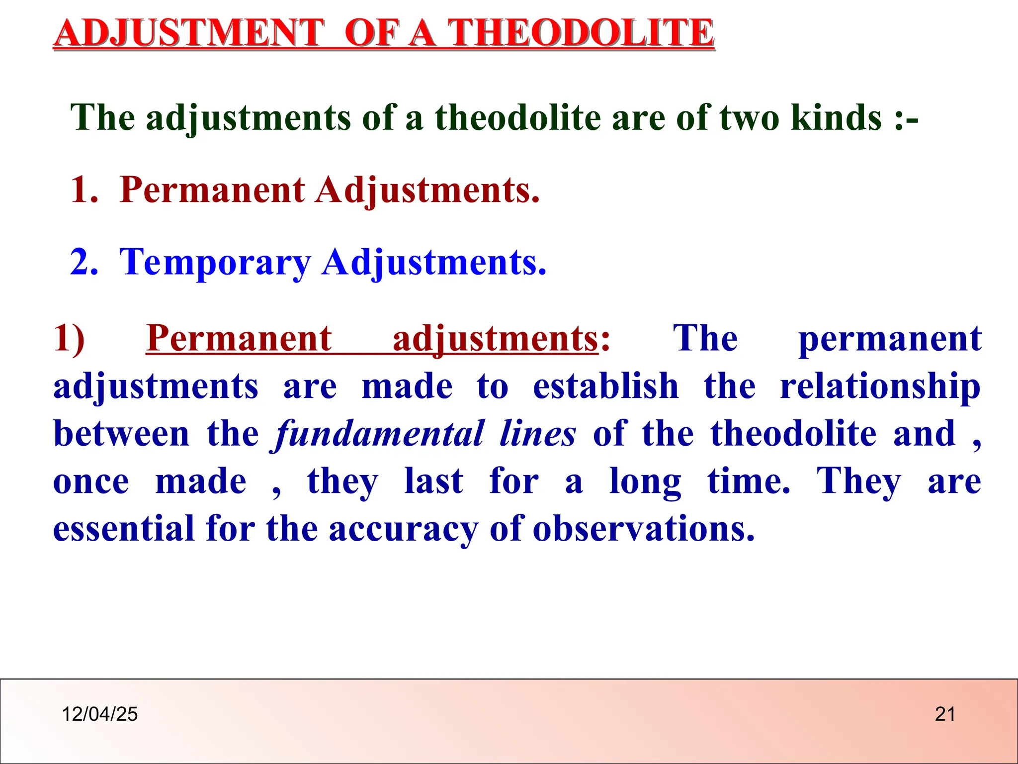 ADJUSTMENT OF A THEODOLITE
The adjustments of a theodolite are of two kinds :-
1. Permanent Adjustments.
2. Temporary Adjustments.
1) Permanent adjustments: The permanent
adjustments are made to establish the relationship
between the fundamental lines of the theodolite and ,
once made , they last for a long time. They are
essential for the accuracy of observations.
12/04/25 21
 