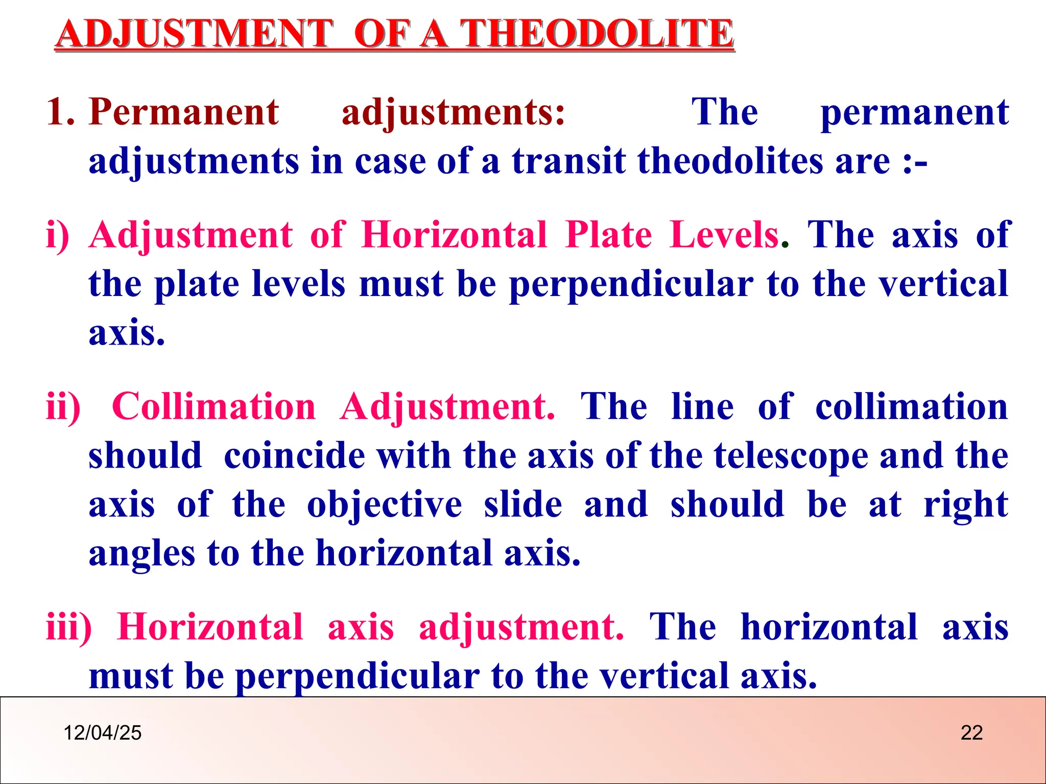 ADJUSTMENT OF A THEODOLITE
1. Permanent adjustments: The permanent
adjustments in case of a transit theodolites are :-
i) Adjustment of Horizontal Plate Levels. The axis of
the plate levels must be perpendicular to the vertical
axis.
ii) Collimation Adjustment. The line of collimation
should coincide with the axis of the telescope and the
axis of the objective slide and should be at right
angles to the horizontal axis.
iii) Horizontal axis adjustment. The horizontal axis
must be perpendicular to the vertical axis.
12/04/25 22
 