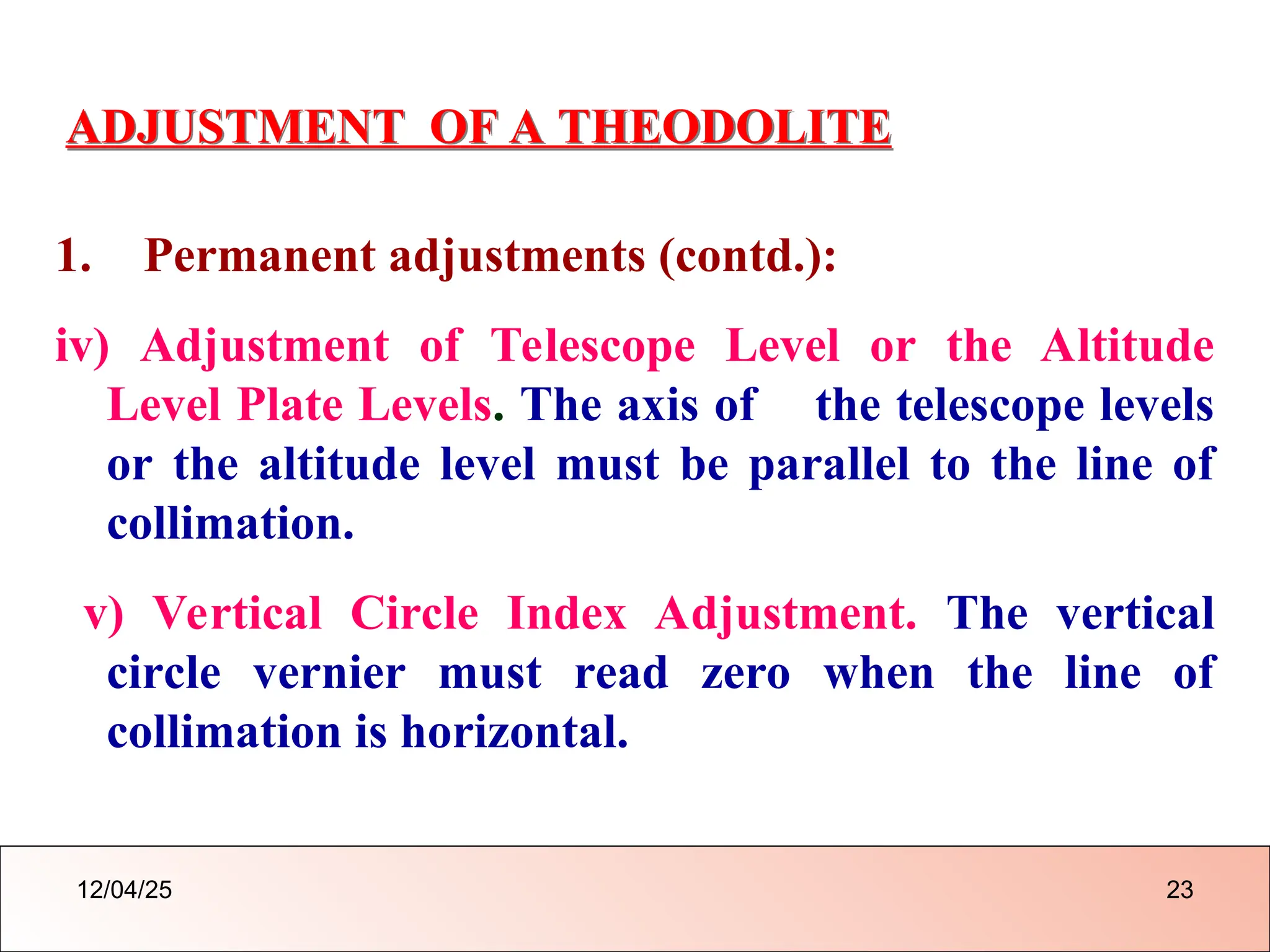ADJUSTMENT OF A THEODOLITE
1. Permanent adjustments (contd.):
iv) Adjustment of Telescope Level or the Altitude
Level Plate Levels. The axis of the telescope levels
or the altitude level must be parallel to the line of
collimation.
v) Vertical Circle Index Adjustment. The vertical
circle vernier must read zero when the line of
collimation is horizontal.
12/04/25 23
 
