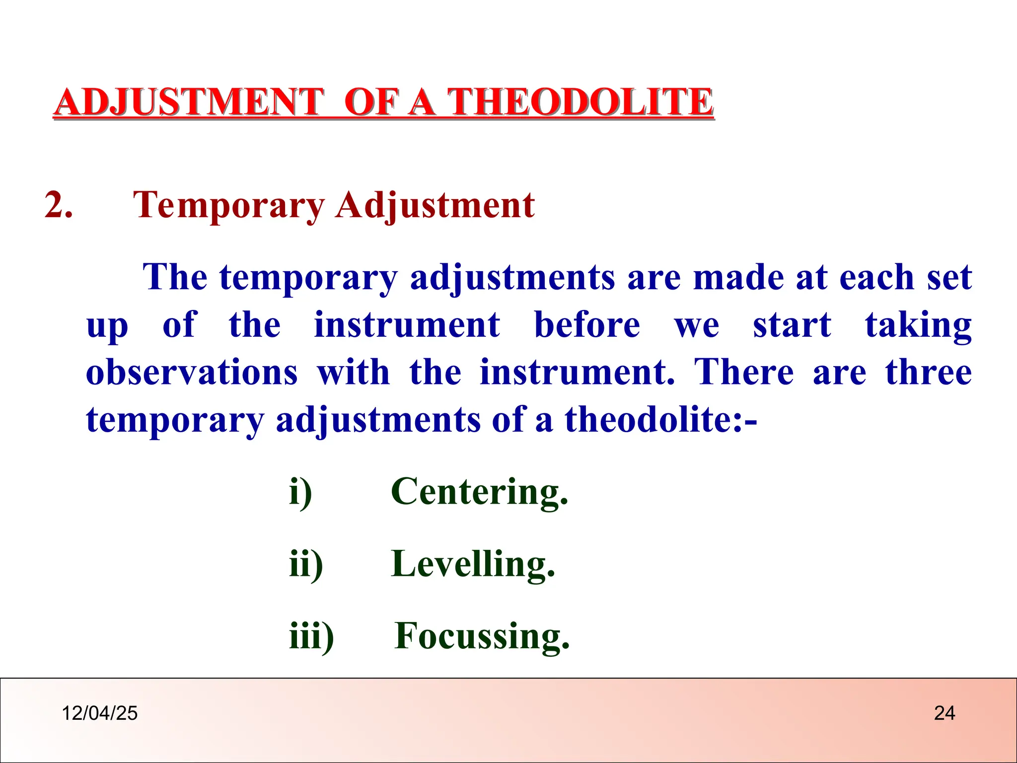 ADJUSTMENT OF A THEODOLITE
2. Temporary Adjustment
The temporary adjustments are made at each set
up of the instrument before we start taking
observations with the instrument. There are three
temporary adjustments of a theodolite:-
i) Centering.
ii) Levelling.
iii) Focussing.
12/04/25 24
 
