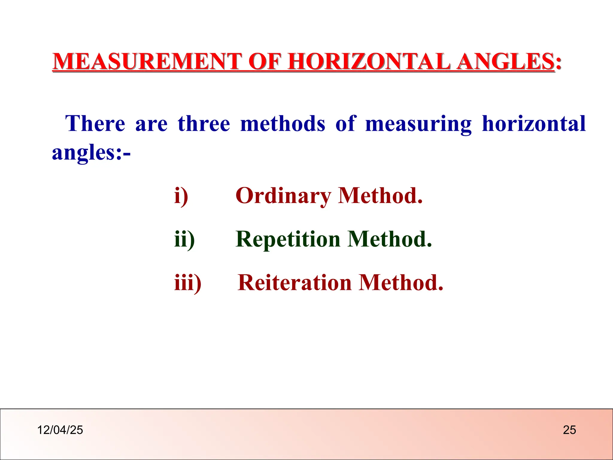 MEASUREMENT OF HORIZONTAL ANGLES:
There are three methods of measuring horizontal
angles:-
i) Ordinary Method.
ii) Repetition Method.
iii) Reiteration Method.
12/04/25 25
 