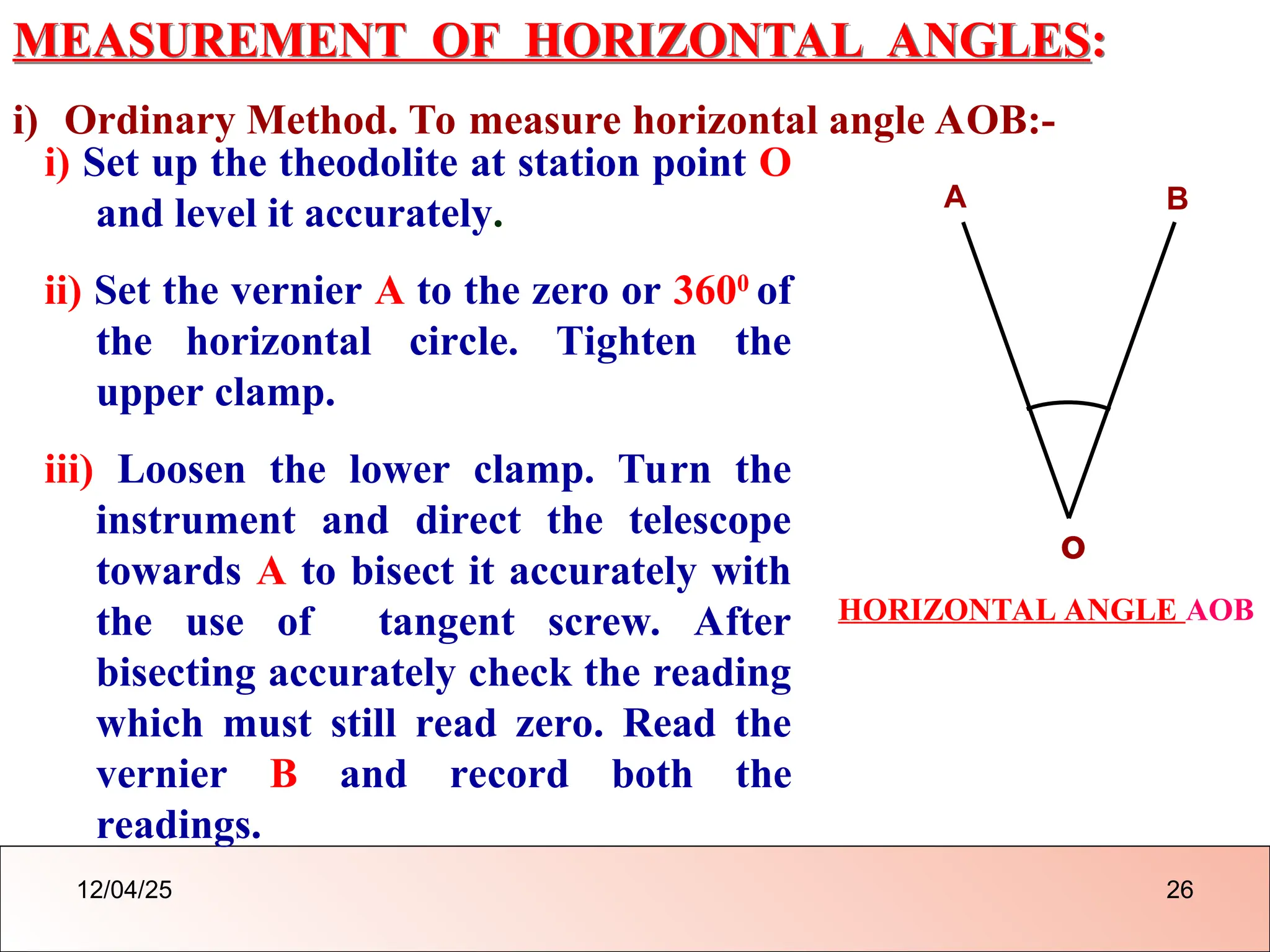 MEASUREMENT OF HORIZONTAL ANGLES:
i) Ordinary Method. To measure horizontal angle AOB:-
i) Set up the theodolite at station point O
and level it accurately.
ii) Set the vernier A to the zero or 3600
of
the horizontal circle. Tighten the
upper clamp.
iii) Loosen the lower clamp. Turn the
instrument and direct the telescope
towards A to bisect it accurately with
the use of tangent screw. After
bisecting accurately check the reading
which must still read zero. Read the
vernier B and record both the
readings.
o
A B
HORIZONTAL ANGLE AOB
12/04/25 26
 