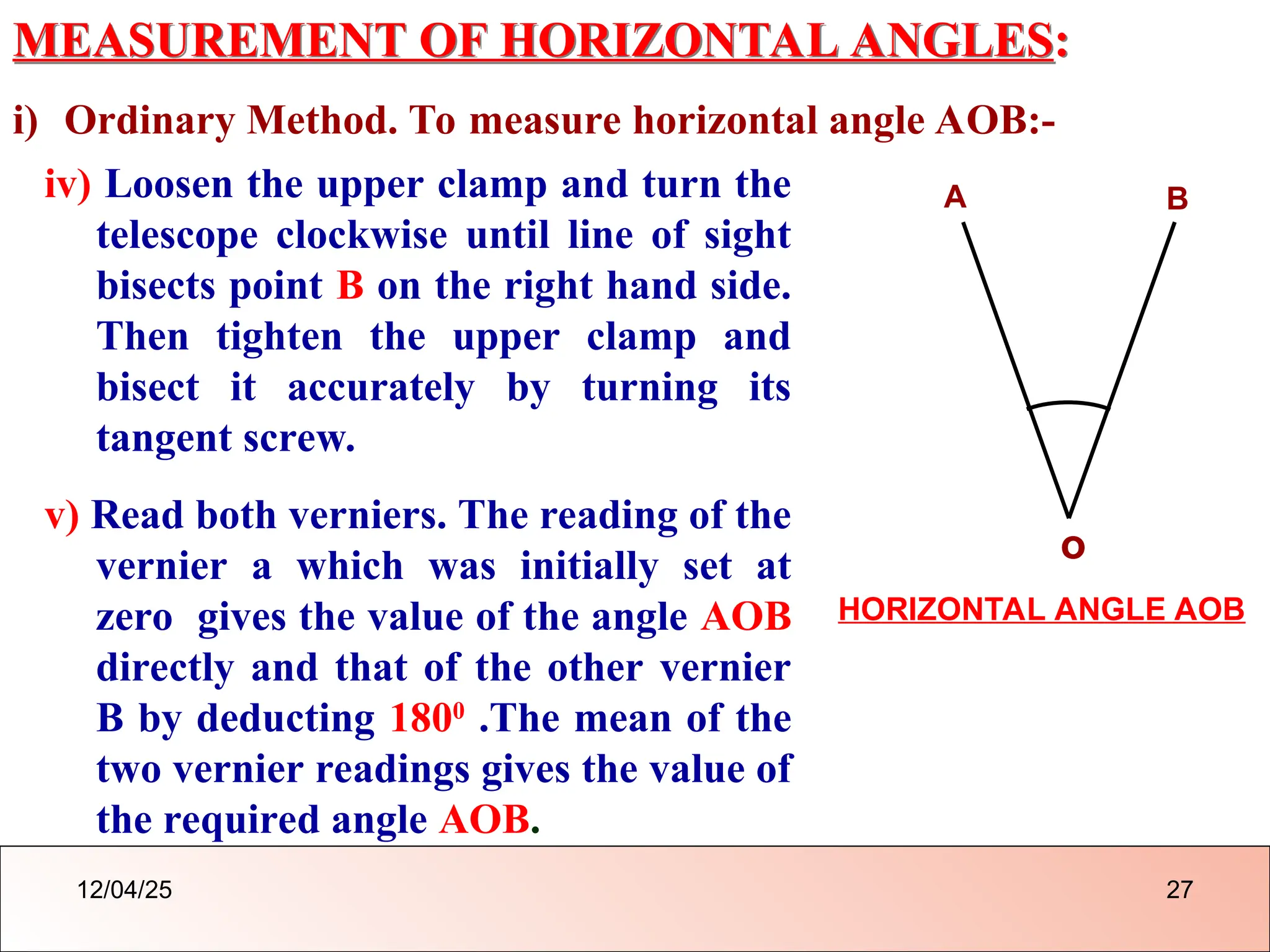 MEASUREMENT OF HORIZONTAL ANGLES:
i) Ordinary Method. To measure horizontal angle AOB:-
iv) Loosen the upper clamp and turn the
telescope clockwise until line of sight
bisects point B on the right hand side.
Then tighten the upper clamp and
bisect it accurately by turning its
tangent screw.
v) Read both verniers. The reading of the
vernier a which was initially set at
zero gives the value of the angle AOB
directly and that of the other vernier
B by deducting 1800
.The mean of the
two vernier readings gives the value of
the required angle AOB.
o
A B
HORIZONTAL ANGLE AOB
12/04/25 27
 