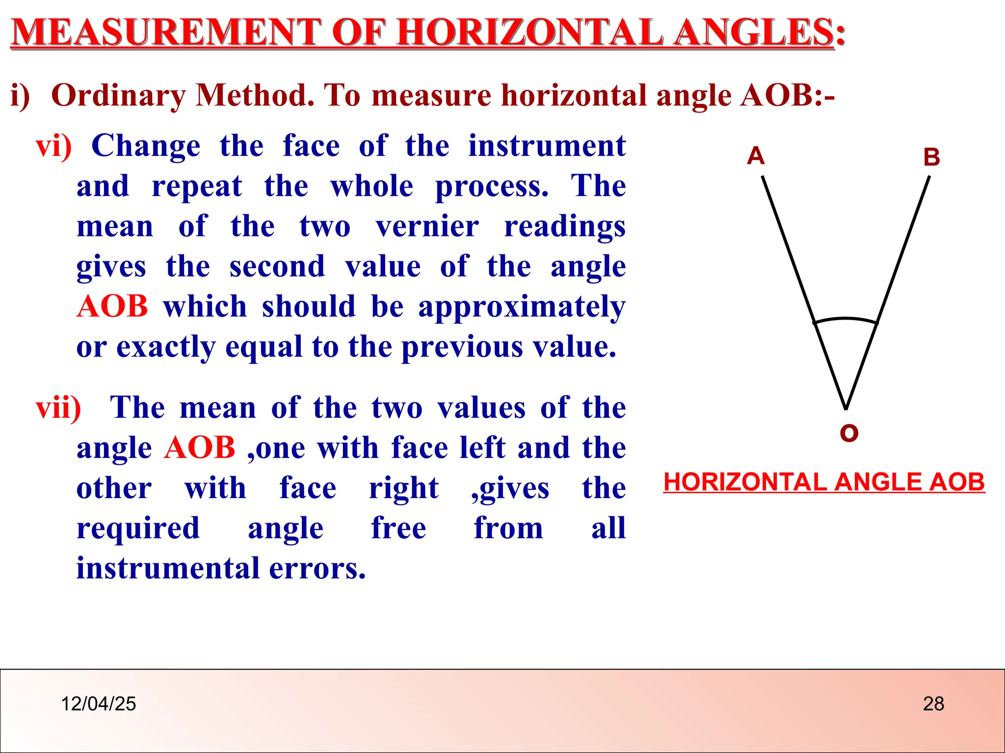 MEASUREMENT OF HORIZONTAL ANGLES:
i) Ordinary Method. To measure horizontal angle AOB:-
vi) Change the face of the instrument
and repeat the whole process. The
mean of the two vernier readings
gives the second value of the angle
AOB which should be approximately
or exactly equal to the previous value.
vii) The mean of the two values of the
angle AOB ,one with face left and the
other with face right ,gives the
required angle free from all
instrumental errors.
o
A B
HORIZONTAL ANGLE AOB
12/04/25 28
 