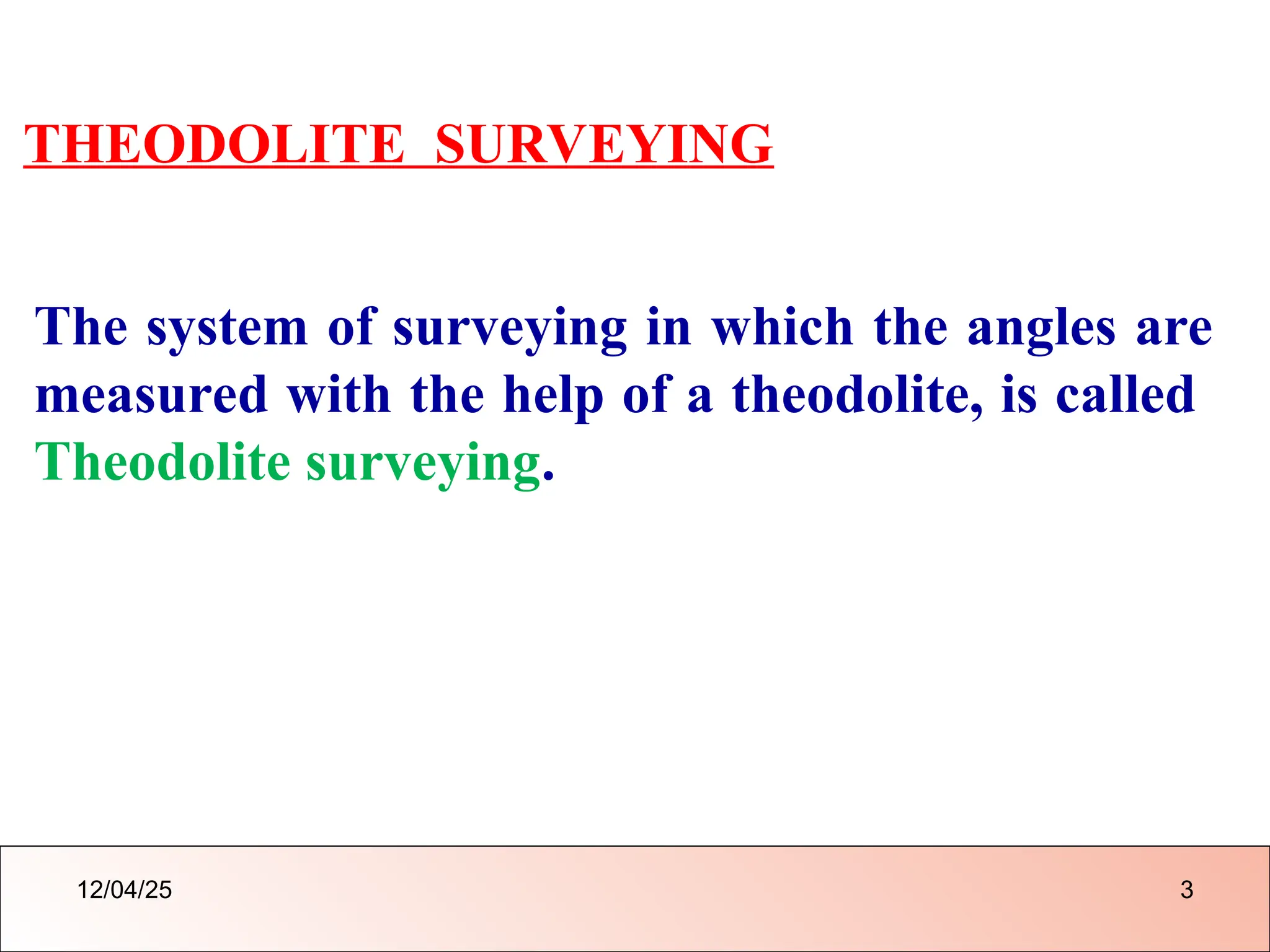 THEODOLITE SURVEYING
The system of surveying in which the angles are
measured with the help of a theodolite, is called
Theodolite surveying.
12/04/25 3
 