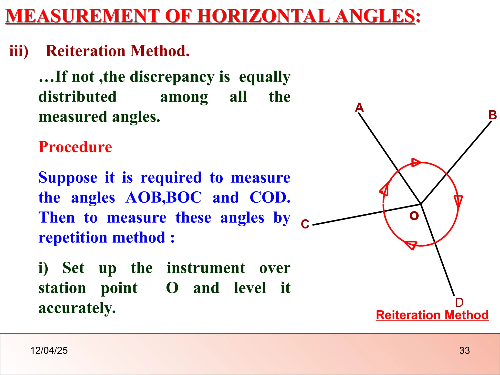 MEASUREMENT OF HORIZONTAL ANGLES:
iii) Reiteration Method.
o
A
B
Reiteration Method
C
D
…If not ,the discrepancy is equally
distributed among all the
measured angles.
Procedure
Suppose it is required to measure
the angles AOB,BOC and COD.
Then to measure these angles by
repetition method :
i) Set up the instrument over
station point O and level it
accurately.
12/04/25 33
 