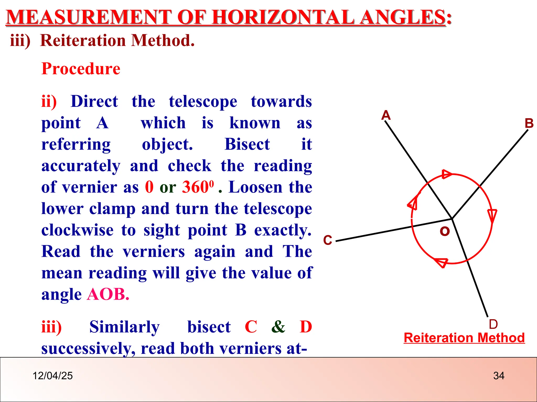 MEASUREMENT OF HORIZONTAL ANGLES:
iii) Reiteration Method.
o
A
B
Reiteration Method
C
D
Procedure
ii) Direct the telescope towards
point A which is known as
referring object. Bisect it
accurately and check the reading
of vernier as 0 or 3600
. Loosen the
lower clamp and turn the telescope
clockwise to sight point B exactly.
Read the verniers again and The
mean reading will give the value of
angle AOB.
iii) Similarly bisect C & D
successively, read both verniers at-
12/04/25 34
 