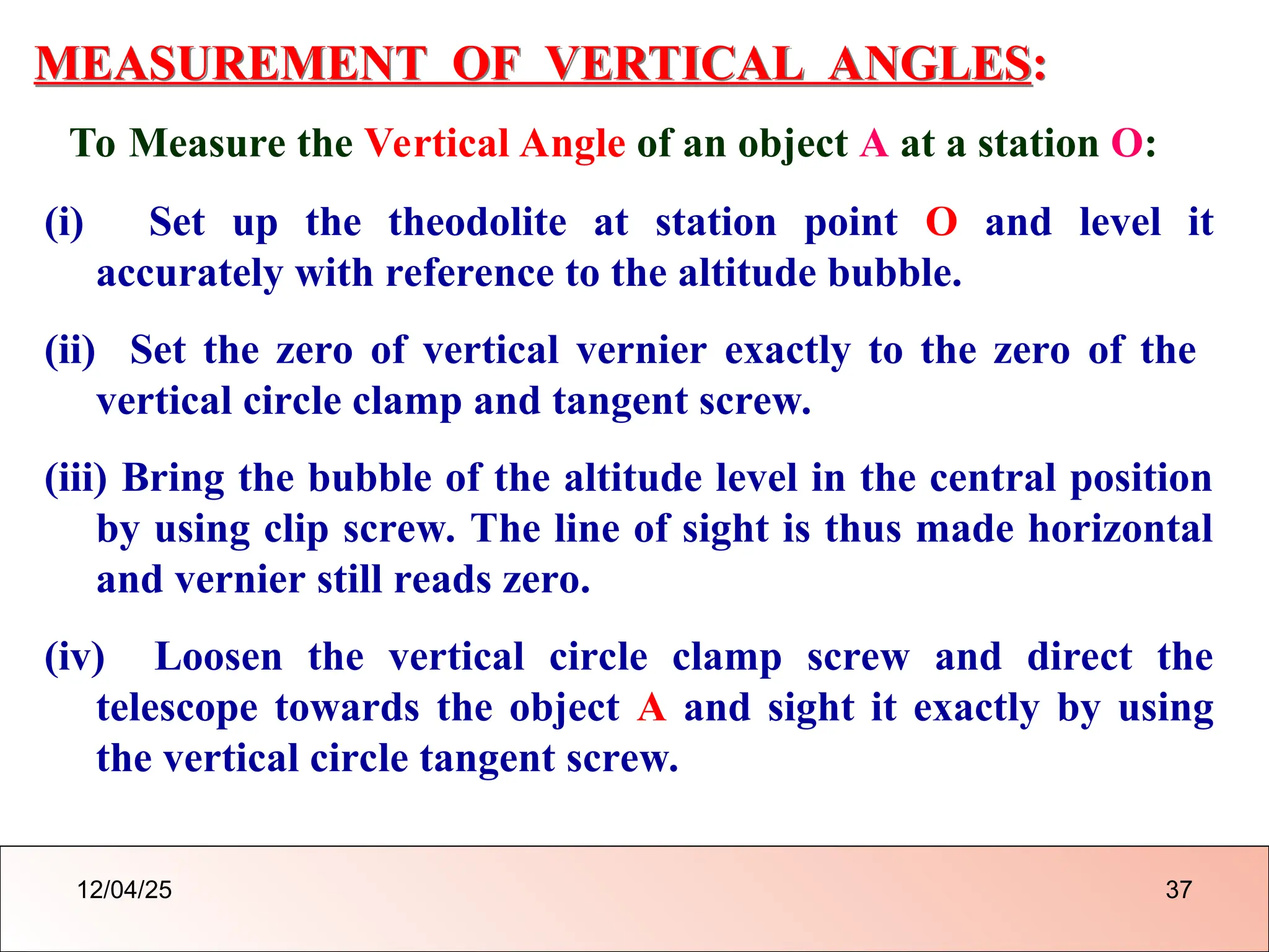MEASUREMENT OF VERTICAL ANGLES:
To Measure the Vertical Angle of an object A at a station O:
(i) Set up the theodolite at station point O and level it
accurately with reference to the altitude bubble.
(ii) Set the zero of vertical vernier exactly to the zero of the
vertical circle clamp and tangent screw.
(iii) Bring the bubble of the altitude level in the central position
by using clip screw. The line of sight is thus made horizontal
and vernier still reads zero.
(iv) Loosen the vertical circle clamp screw and direct the
telescope towards the object A and sight it exactly by using
the vertical circle tangent screw.
12/04/25 37
 