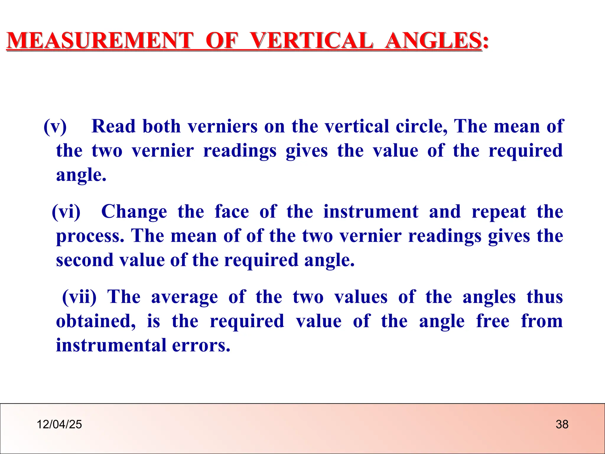 MEASUREMENT OF VERTICAL ANGLES:
(v) Read both verniers on the vertical circle, The mean of
the two vernier readings gives the value of the required
angle.
(vi) Change the face of the instrument and repeat the
process. The mean of of the two vernier readings gives the
second value of the required angle.
(vii) The average of the two values of the angles thus
obtained, is the required value of the angle free from
instrumental errors.
12/04/25 38
 