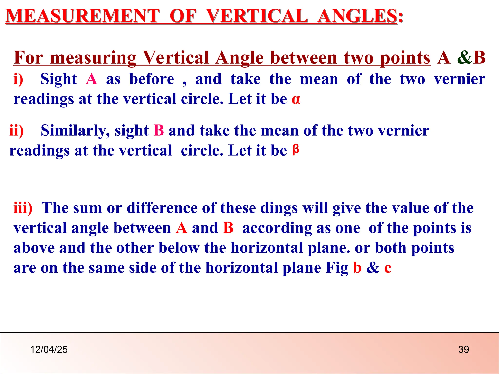 MEASUREMENT OF VERTICAL ANGLES:
For measuring Vertical Angle between two points A &B
i) Sight A as before , and take the mean of the two vernier
readings at the vertical circle. Let it be α
ii) Similarly, sight B and take the mean of the two vernier
readings at the vertical circle. Let it be
iii) The sum or difference of these dings will give the value of the
vertical angle between A and B according as one of the points is
above and the other below the horizontal plane. or both points
are on the same side of the horizontal plane Fig b & c
β
12/04/25 39
 