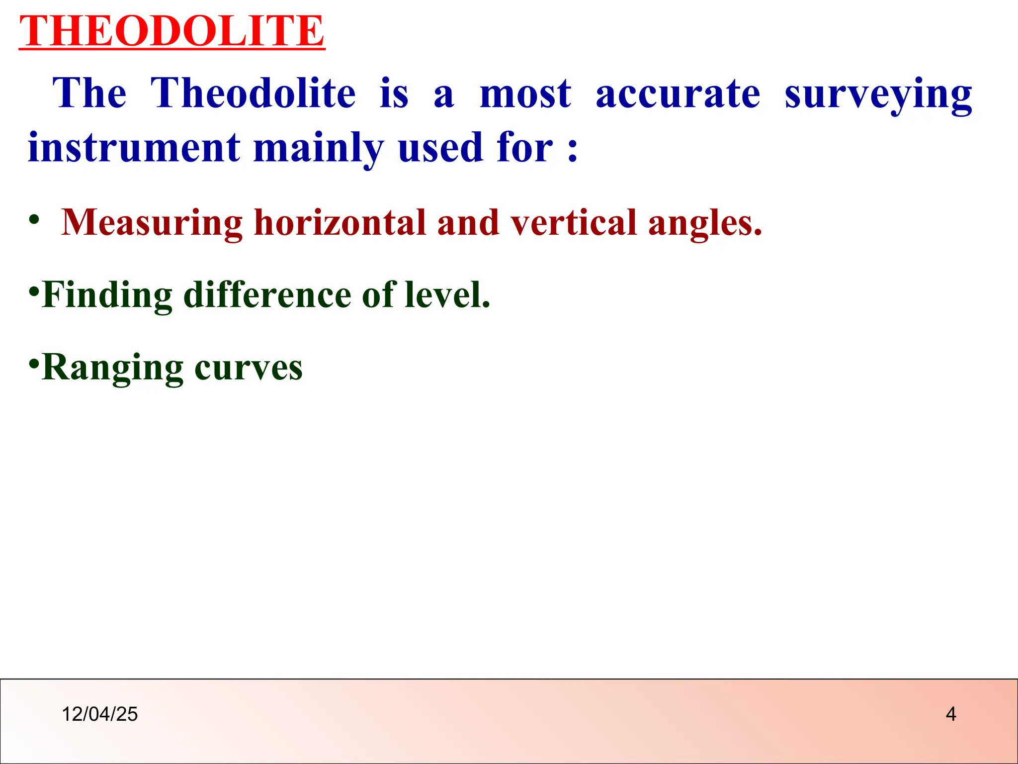 THEODOLITE
The Theodolite is a most accurate surveying
instrument mainly used for :
• Measuring horizontal and vertical angles.
•Finding difference of level.
•Ranging curves
12/04/25 4
 