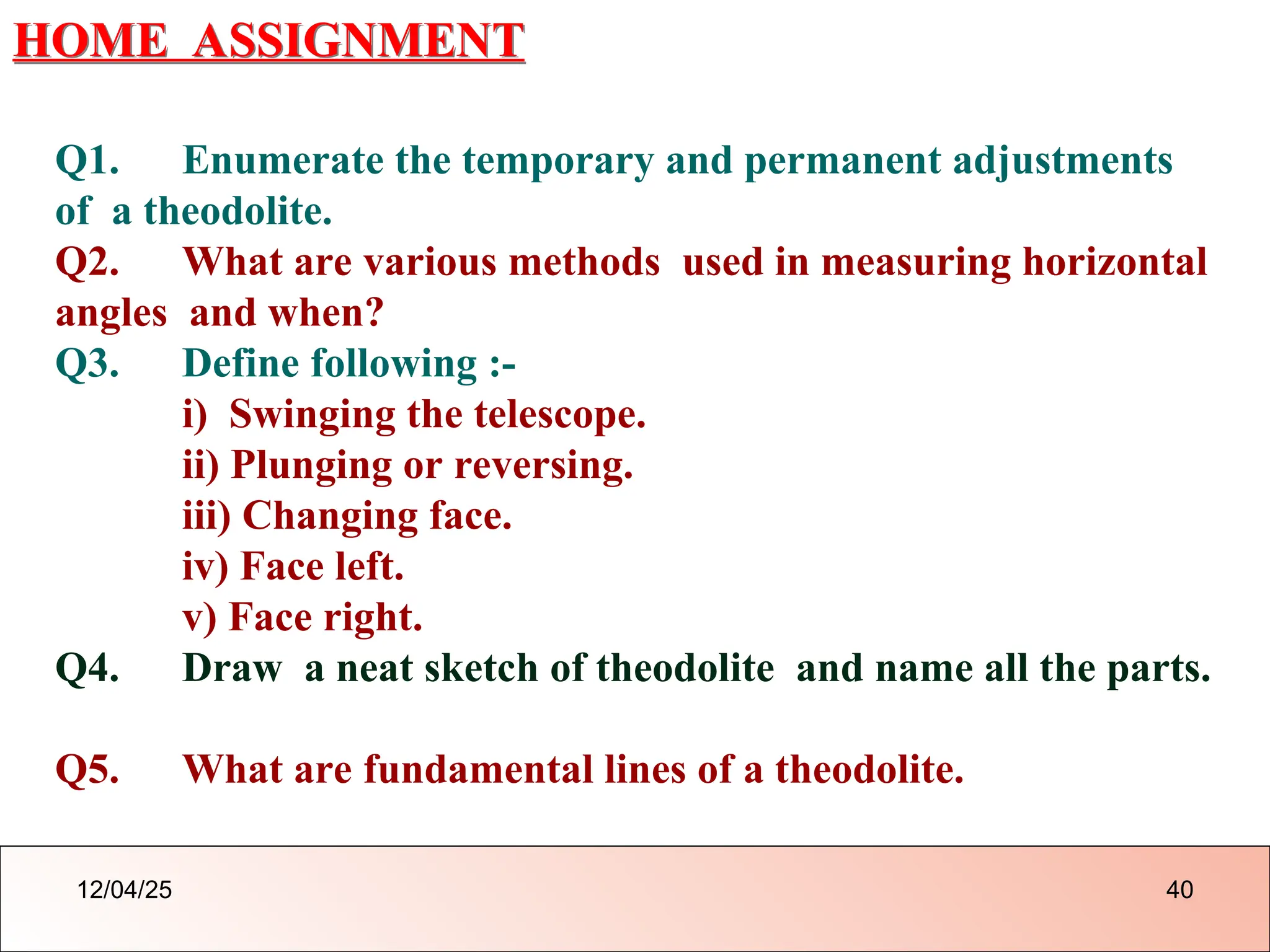 HOME ASSIGNMENT
Q1. Enumerate the temporary and permanent adjustments
of a theodolite.
Q2. What are various methods used in measuring horizontal
angles and when?
Q3. Define following :-
i) Swinging the telescope.
ii) Plunging or reversing.
iii) Changing face.
iv) Face left.
v) Face right.
Q4. Draw a neat sketch of theodolite and name all the parts.
Q5. What are fundamental lines of a theodolite.
12/04/25 40
 