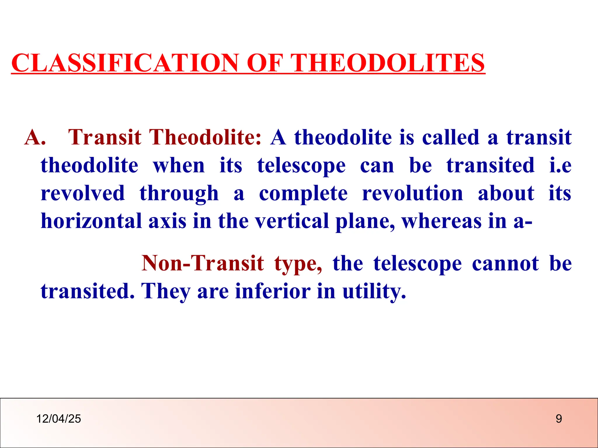 CLASSIFICATION OF THEODOLITES
A. Transit Theodolite: A theodolite is called a transit
theodolite when its telescope can be transited i.e
revolved through a complete revolution about its
horizontal axis in the vertical plane, whereas in a-
Non-Transit type, the telescope cannot be
transited. They are inferior in utility.
12/04/25 9
 