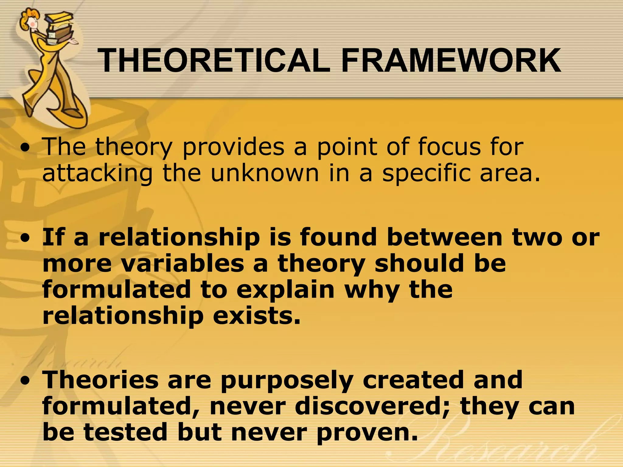 THEORETICAL FRAMEWORK

• The theory provides a point of focus for
  attacking the unknown in a specific area.

• If a relationship is found between two or
  more variables a theory should be
  formulated to explain why the
  relationship exists.

• Theories are purposely created and
  formulated, never discovered; they can
  be tested but never proven.
 