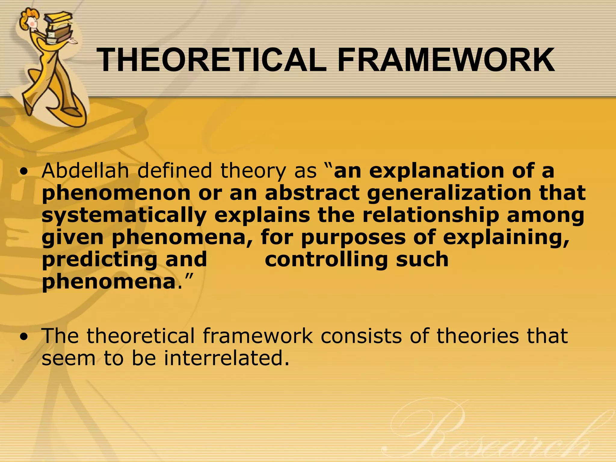 THEORETICAL FRAMEWORK


• Abdellah defined theory as “an explanation of a
  phenomenon or an abstract generalization that
  systematically explains the relationship among
  given phenomena, for purposes of explaining,
  predicting and       controlling such
  phenomena.”

• The theoretical framework consists of theories that
  seem to be interrelated.
 