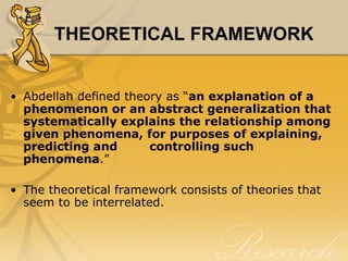 THEORETICAL FRAMEWORK


• Abdellah defined theory as “an explanation of a
  phenomenon or an abstract generalization that
  systematically explains the relationship among
  given phenomena, for purposes of explaining,
  predicting and       controlling such
  phenomena.”

• The theoretical framework consists of theories that
  seem to be interrelated.
 