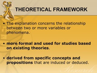 THEORETICAL FRAMEWORK

• The explanation concerns the relationship
  between two or more variables or
  phenomena.

• more formal and used for studies based
  on existing theories.

• derived from specific concepts and
  propositions that are induced or deduced.
 
