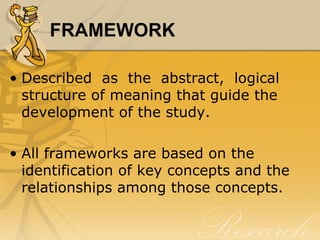 FRAMEWORK

• Described as the abstract, logical
  structure of meaning that guide the
  development of the study.

• All frameworks are based on the
  identification of key concepts and the
  relationships among those concepts.
 