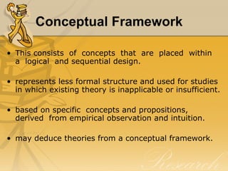 Conceptual Framework

• This consists of concepts that are placed within
  a logical and sequential design.

• represents less formal structure and used for studies
  in which existing theory is inapplicable or insufficient.

• based on specific concepts and propositions,
  derived from empirical observation and intuition.

• may deduce theories from a conceptual framework.
 