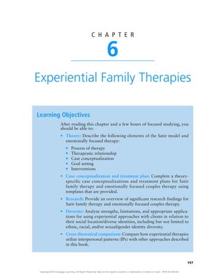 197
c h a p t e r
6
Experiential Family Therapies
Learning Objectives
●
● Theory:
●
■
●
■
●
■
●
■
●
■
●
● Case conceptualization and treatment plan:
●
● Research:
●
● Diversity:
●
● Cross-theoretical comparison:
Copyright 2018 Cengage Learning. All Rights Reserved. May not be copied, scanned, or duplicated, in whole or in part. WCN 02-200-203
 