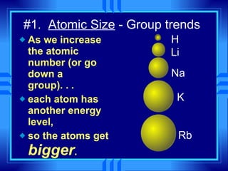 #1.  Atomic Size  - Group trends As we increase the atomic number (or go down a group). . . each atom has another energy level, so the atoms get  bigger . H Li Na K Rb 