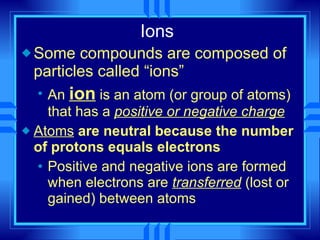 Ions Some compounds are composed of particles called “ions” An  ion  is an atom (or group of atoms) that has a  positive or negative charge Atoms  are neutral because the number of protons equals electrons Positive and negative ions are formed when electrons are  transferred  (lost or gained) between atoms 