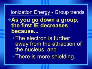 Ionization Energy - Group trends As you go down a group, the first IE decreases because... The electron is further away from the attraction of the nucleus, and There is more shielding. 