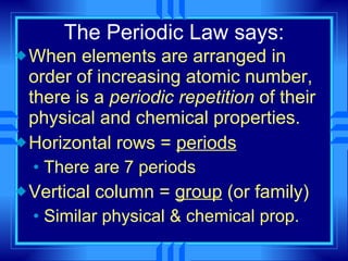 The Periodic Law says: When elements are arranged in order of increasing atomic number, there is a  periodic repetition  of their physical and chemical properties. Horizontal rows =  periods There are 7 periods Vertical column =  group  (or family) Similar physical & chemical prop. 